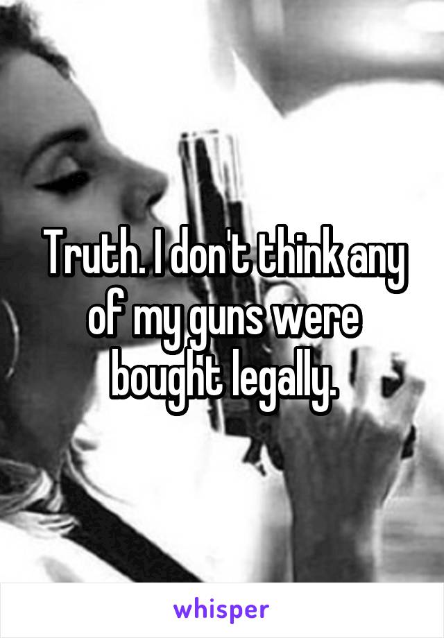 Truth. I don't think any of my guns were bought legally.