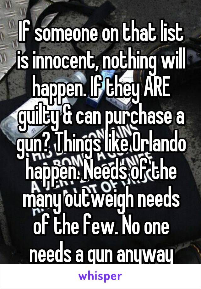 If someone on that list is innocent, nothing will happen. If they ARE guilty & can purchase a gun? Things like Orlando happen. Needs of the many outweigh needs of the few. No one needs a gun anyway