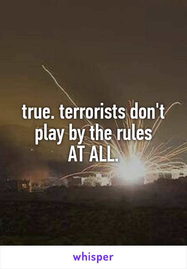 true. terrorists don't play by the rules
AT ALL.