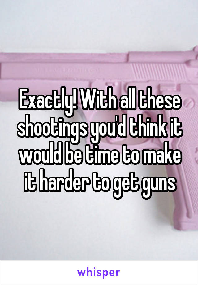 Exactly! With all these shootings you'd think it would be time to make it harder to get guns