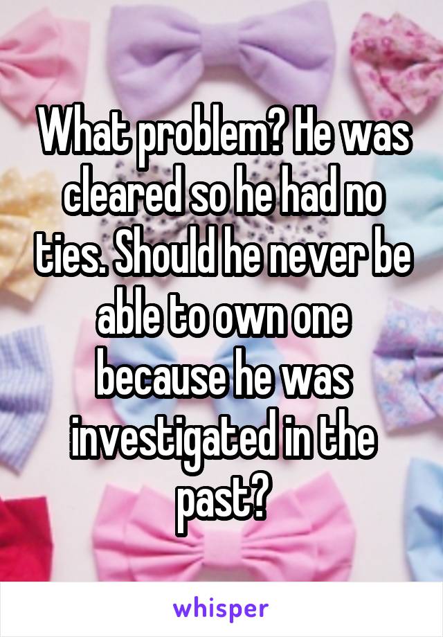 What problem? He was cleared so he had no ties. Should he never be able to own one because he was investigated in the past?