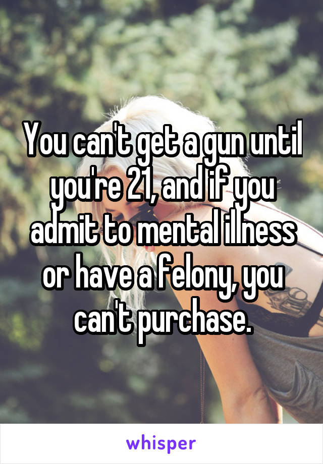 You can't get a gun until you're 21, and if you admit to mental illness or have a felony, you can't purchase.