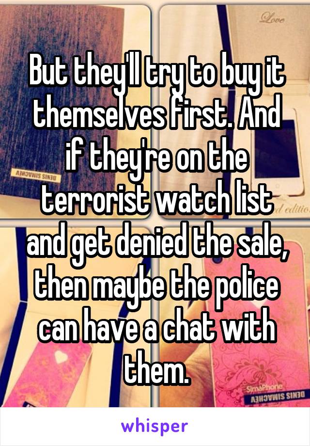 But they'll try to buy it themselves first. And if they're on the terrorist watch list and get denied the sale, then maybe the police can have a chat with them.