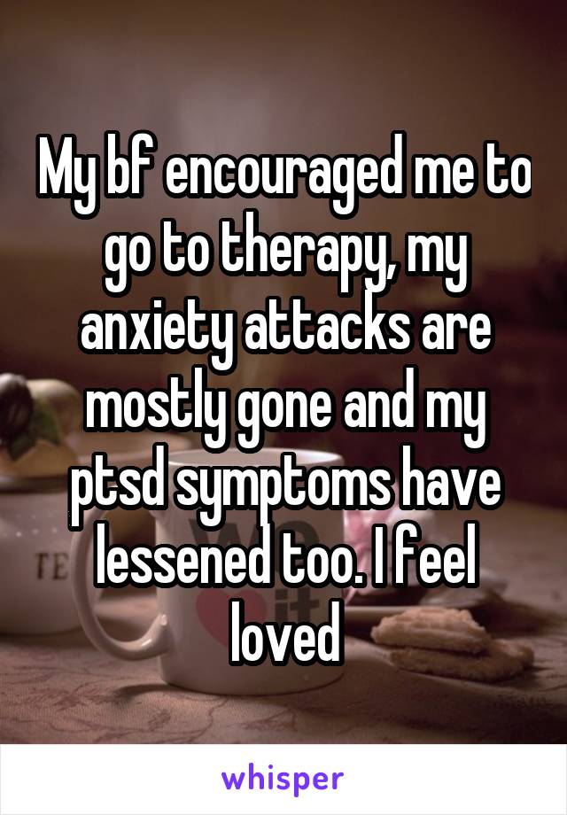 My bf encouraged me to go to therapy, my anxiety attacks are mostly gone and my ptsd symptoms have lessened too. I feel loved