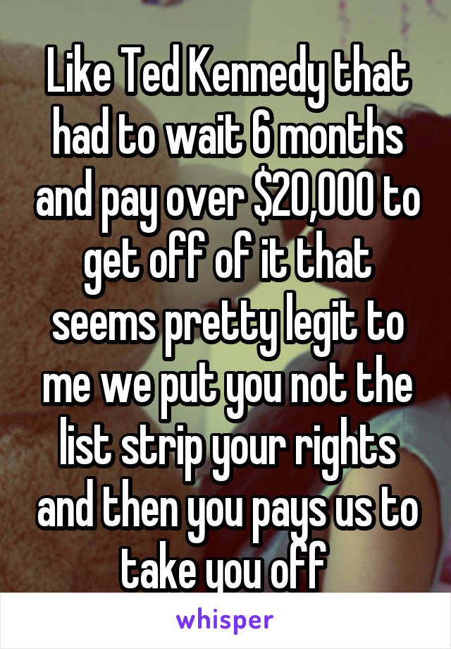 Like Ted Kennedy that had to wait 6 months and pay over $20,000 to get off of it that seems pretty legit to me we put you not the list strip your rights and then you pays us to take you off 