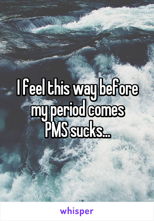 I feel this way before my period comes
PMS sucks...