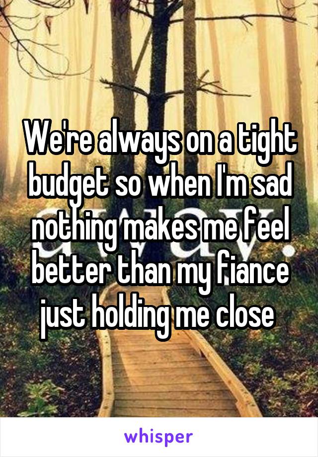 We're always on a tight budget so when I'm sad nothing makes me feel better than my fiance just holding me close 