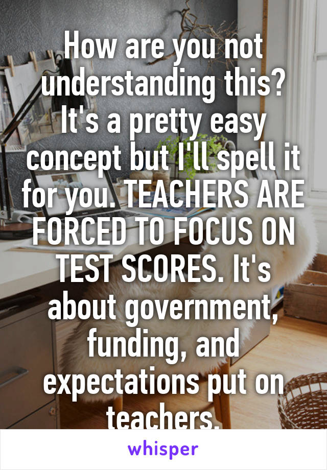 How are you not understanding this? It's a pretty easy concept but I'll spell it for you. TEACHERS ARE FORCED TO FOCUS ON TEST SCORES. It's about government, funding, and expectations put on teachers.