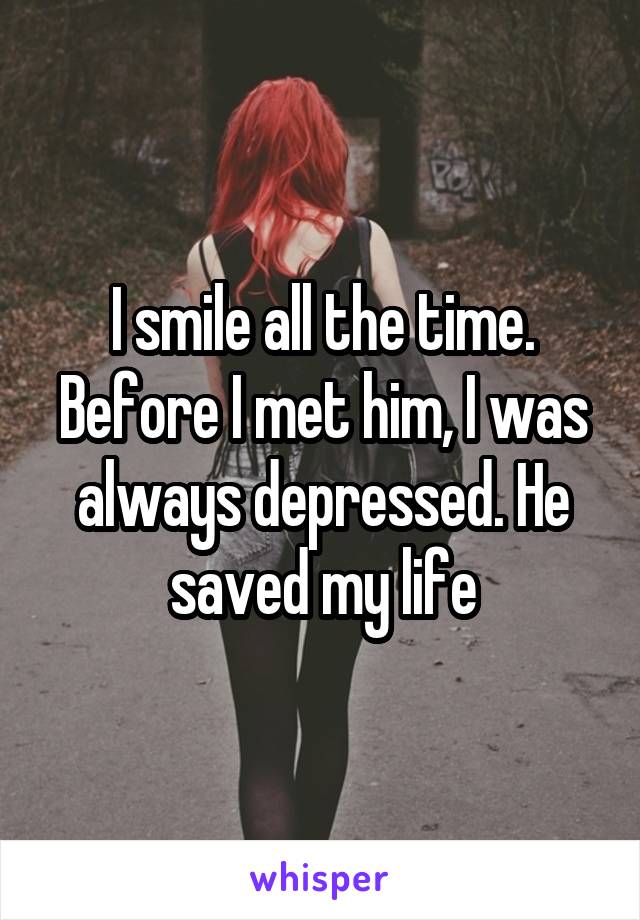 I smile all the time. Before I met him, I was always depressed. He saved my life