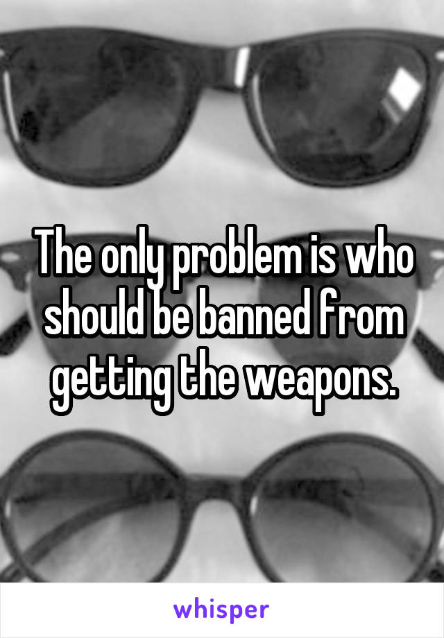 The only problem is who should be banned from getting the weapons.