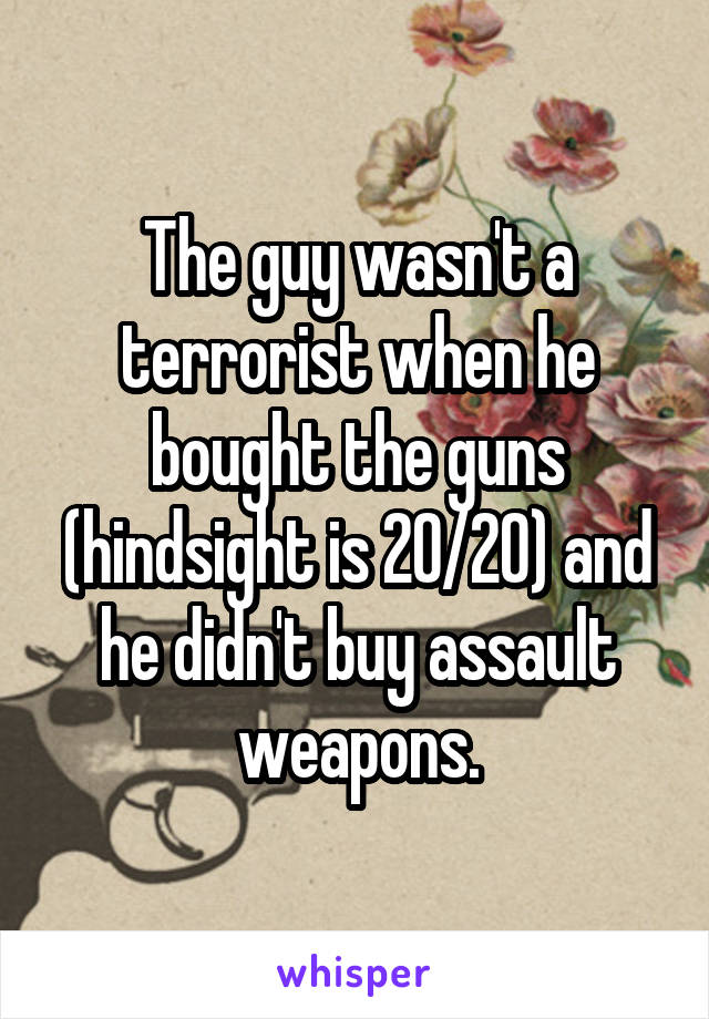 The guy wasn't a terrorist when he bought the guns (hindsight is 20/20) and he didn't buy assault weapons.