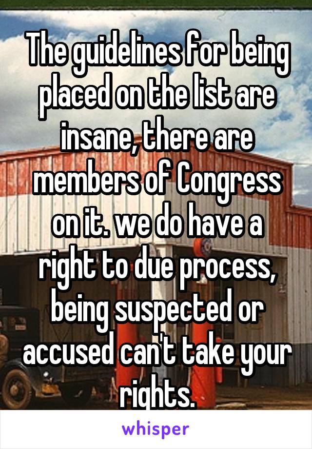 The guidelines for being placed on the list are insane, there are members of Congress on it. we do have a right to due process, being suspected or accused can't take your rights.