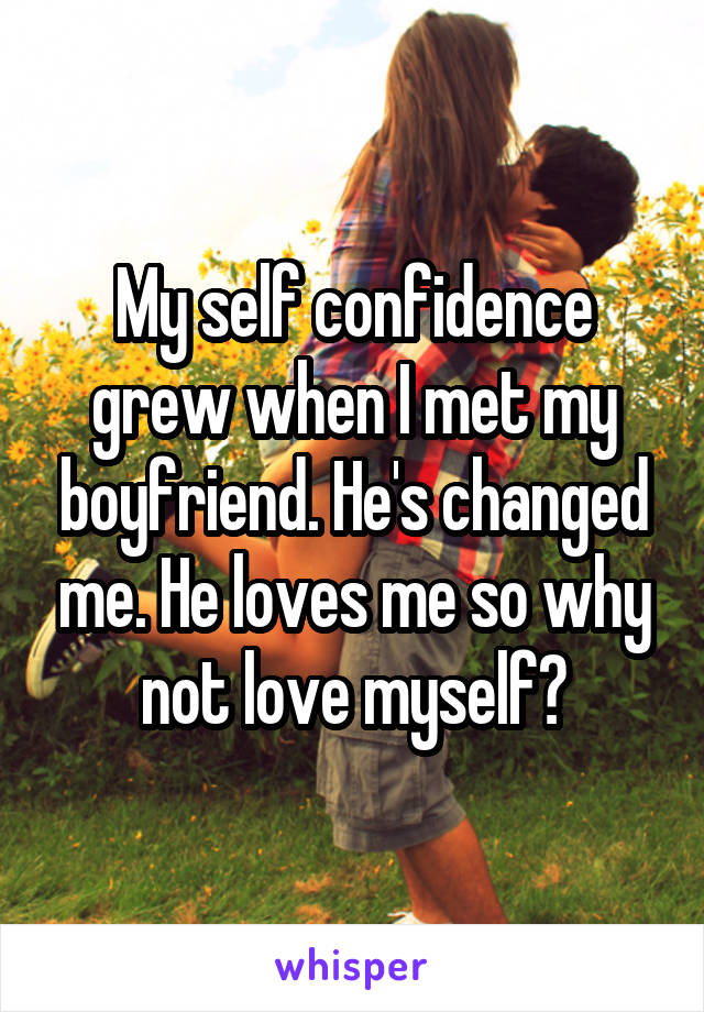 My self confidence grew when I met my boyfriend. He's changed me. He loves me so why not love myself?