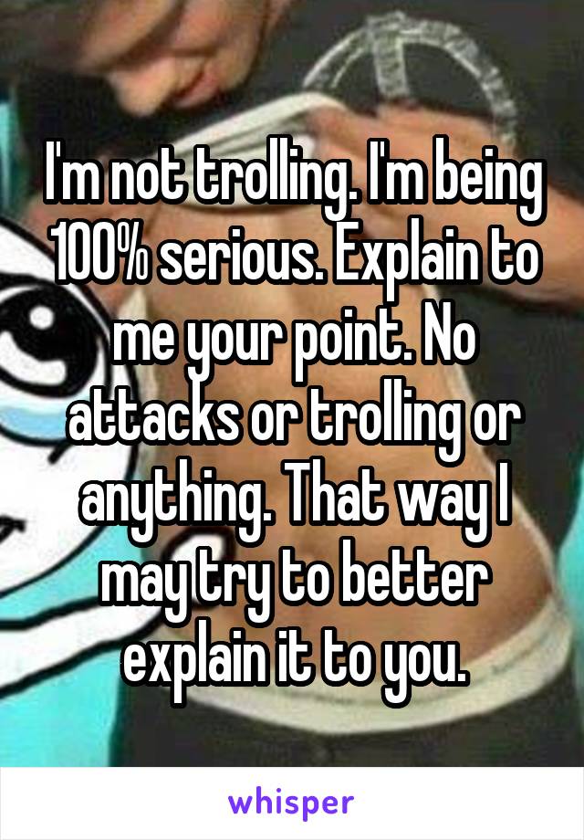 I'm not trolling. I'm being 100% serious. Explain to me your point. No attacks or trolling or anything. That way I may try to better explain it to you.