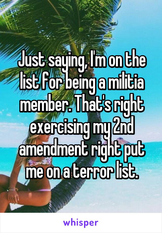 Just saying, I'm on the list for being a militia member. That's right exercising my 2nd amendment right put me on a terror list.