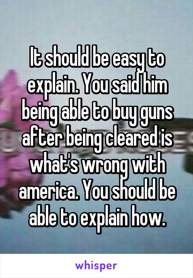 It should be easy to explain. You said him being able to buy guns after being cleared is what's wrong with america. You should be able to explain how.