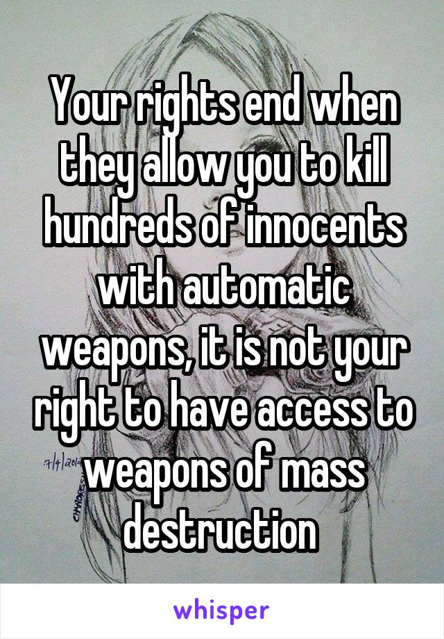 Your rights end when they allow you to kill hundreds of innocents with automatic weapons, it is not your right to have access to weapons of mass destruction 