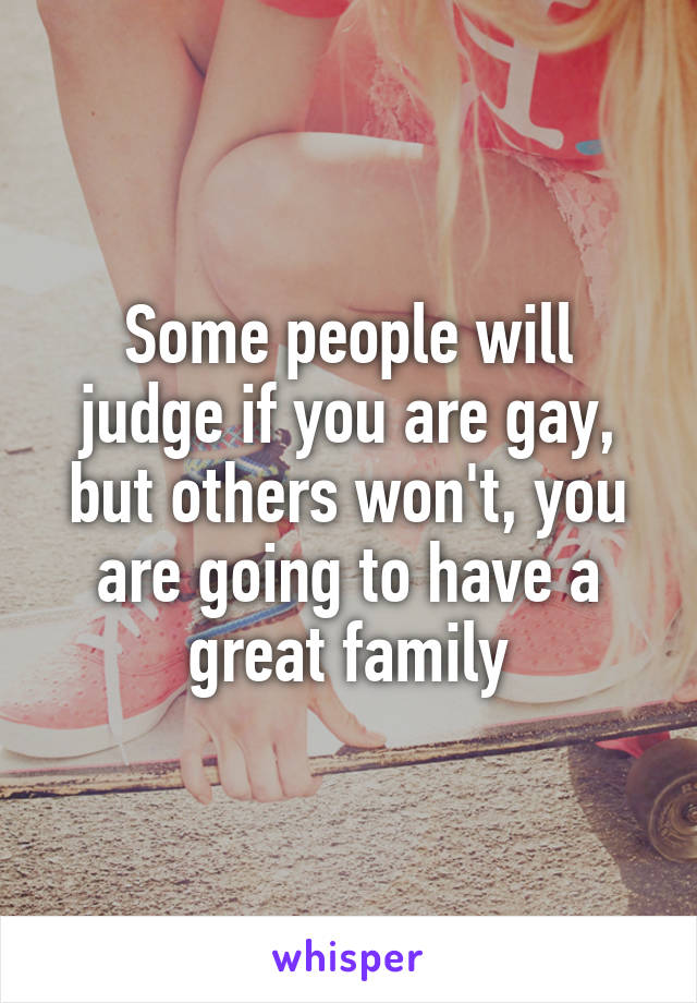 Some people will judge if you are gay, but others won't, you are going to have a great family