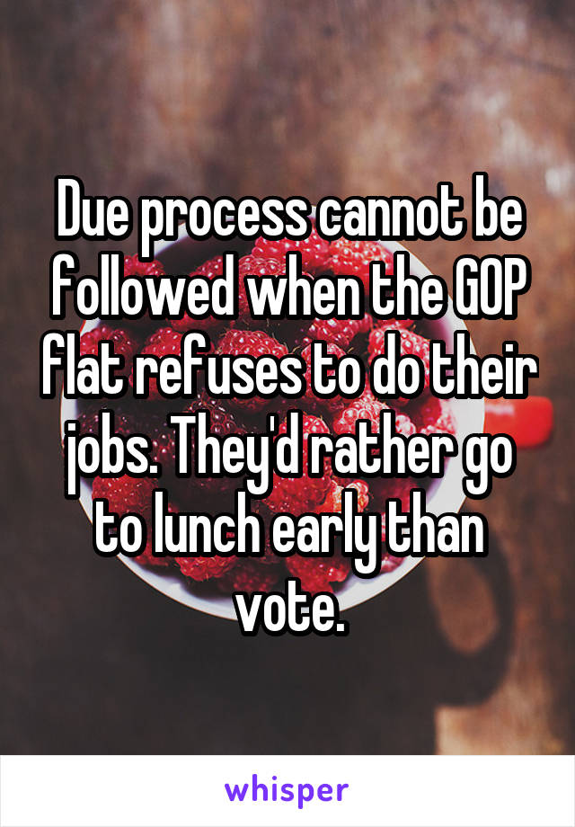 Due process cannot be followed when the GOP flat refuses to do their jobs. They'd rather go to lunch early than vote.