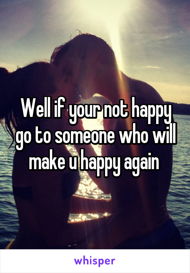 Well if your not happy go to someone who will make u happy again 