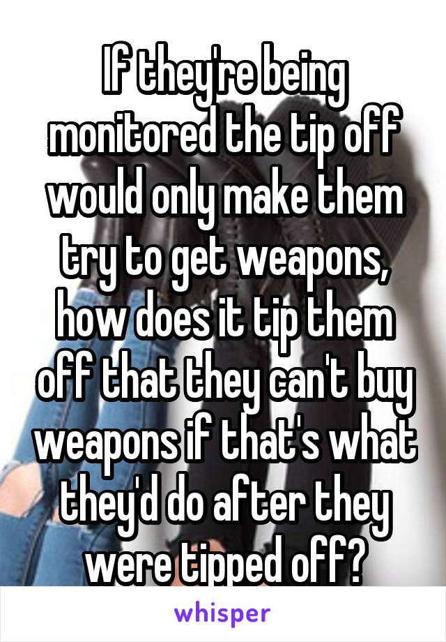 If they're being monitored the tip off would only make them try to get weapons, how does it tip them off that they can't buy weapons if that's what they'd do after they were tipped off?