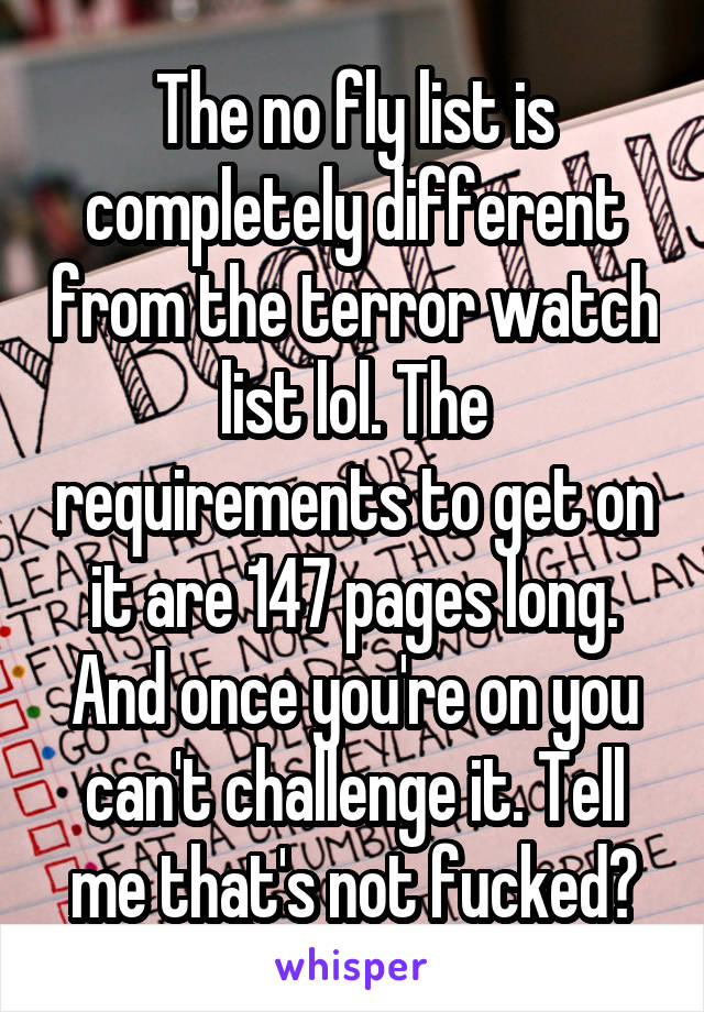 The no fly list is completely different from the terror watch list lol. The requirements to get on it are 147 pages long. And once you're on you can't challenge it. Tell me that's not fucked?