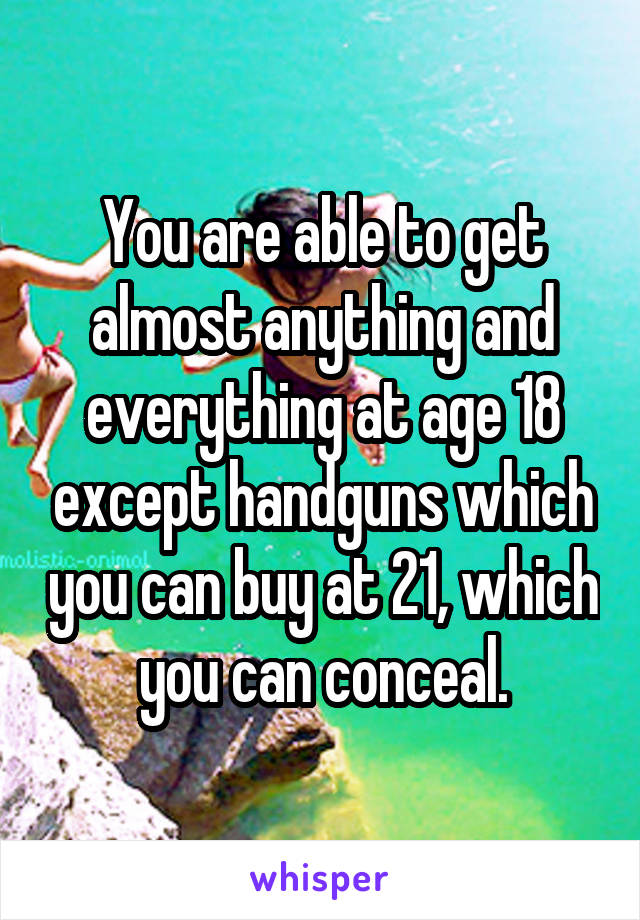 You are able to get almost anything and everything at age 18 except handguns which you can buy at 21, which you can conceal.