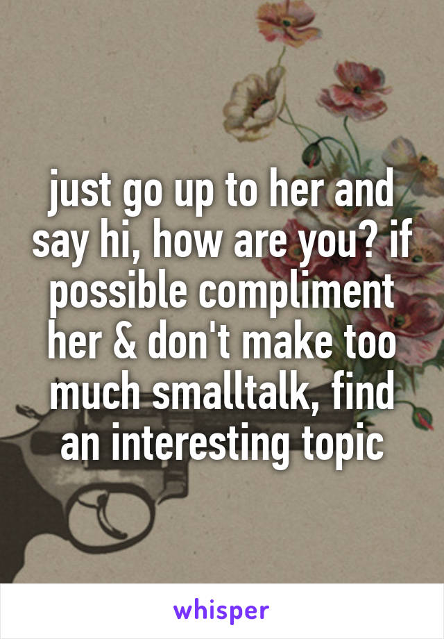 just go up to her and say hi, how are you? if possible compliment her & don't make too much smalltalk, find an interesting topic