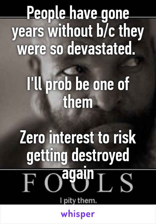 People have gone years without b/c they were so devastated. 

I'll prob be one of them

Zero interest to risk getting destroyed again

