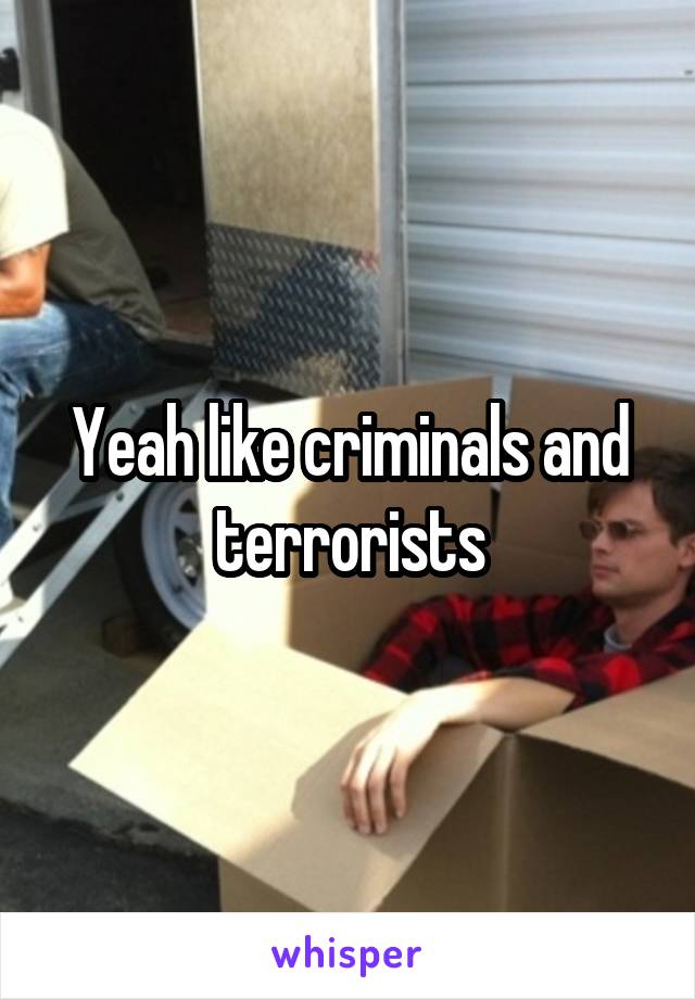 Yeah like criminals and terrorists