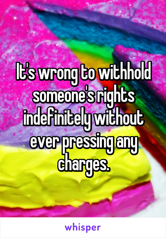 It's wrong to withhold someone's rights indefinitely without ever pressing any charges.