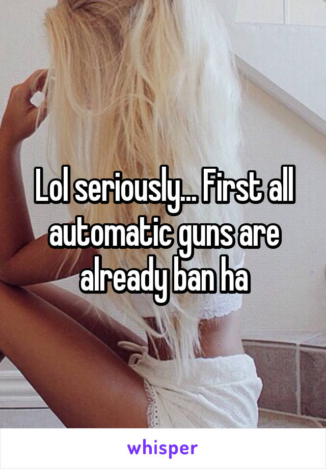 Lol seriously... First all automatic guns are already ban ha