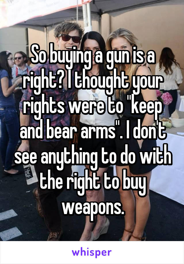 So buying a gun is a right? I thought your rights were to "keep and bear arms". I don't see anything to do with the right to buy weapons.