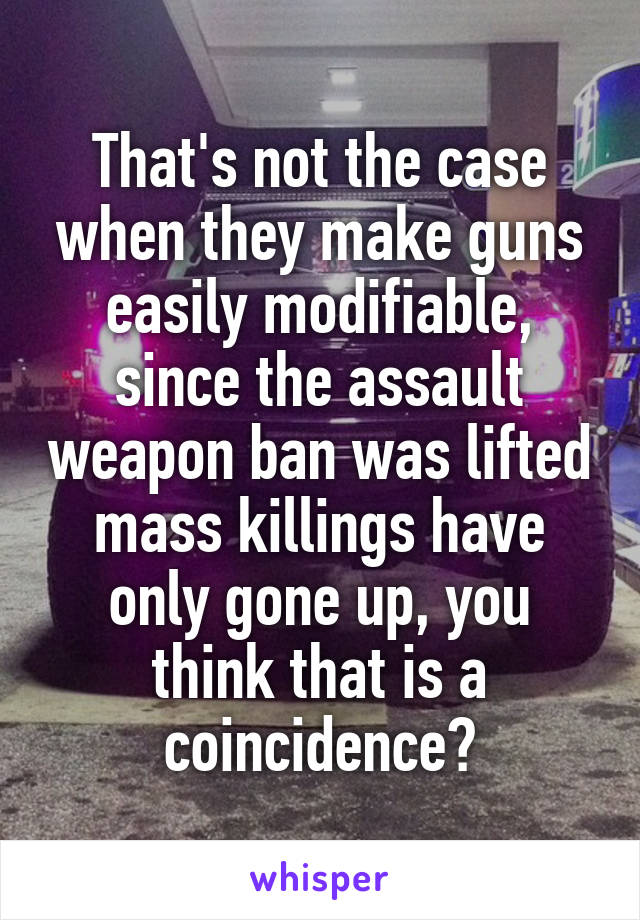 That's not the case when they make guns easily modifiable, since the assault weapon ban was lifted mass killings have only gone up, you think that is a coincidence?