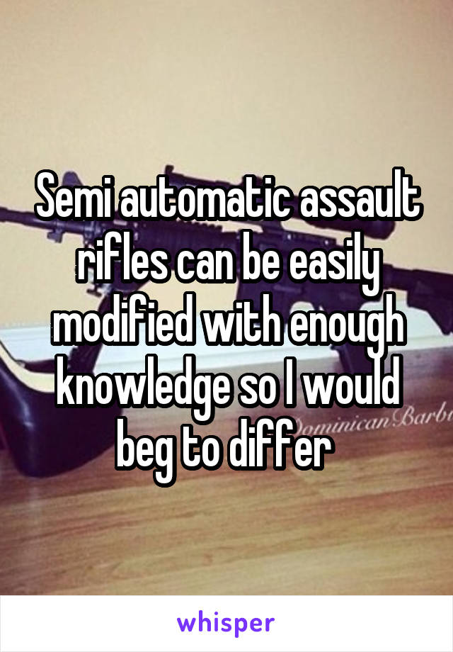 Semi automatic assault rifles can be easily modified with enough knowledge so I would beg to differ 