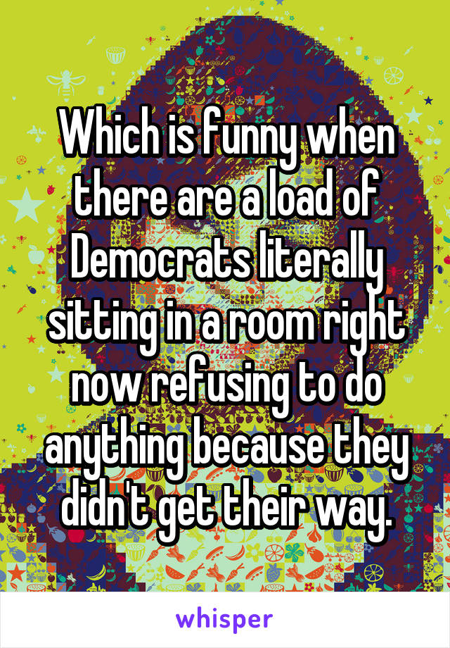 Which is funny when there are a load of Democrats literally sitting in a room right now refusing to do anything because they didn't get their way.