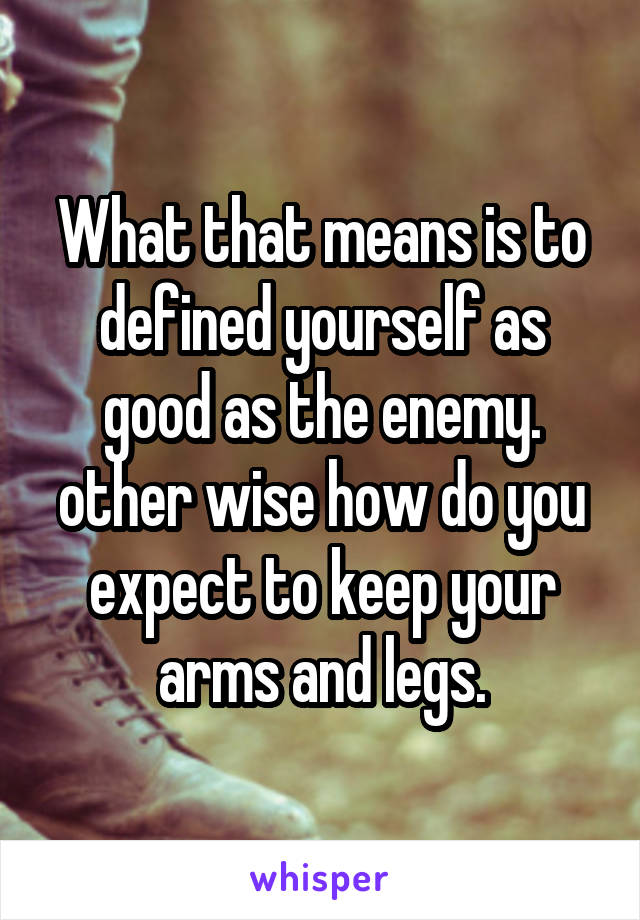 What that means is to defined yourself as good as the enemy. other wise how do you expect to keep your arms and legs.