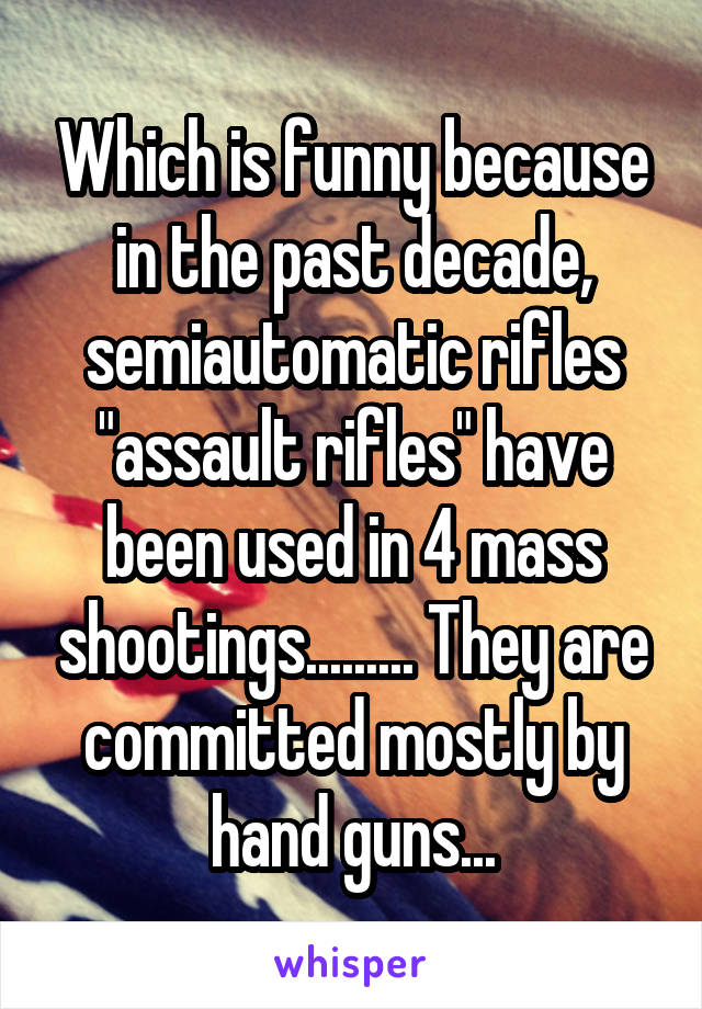 Which is funny because in the past decade, semiautomatic rifles "assault rifles" have been used in 4 mass shootings......... They are committed mostly by hand guns...