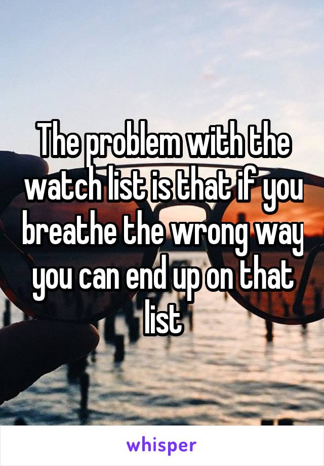 The problem with the watch list is that if you breathe the wrong way you can end up on that list