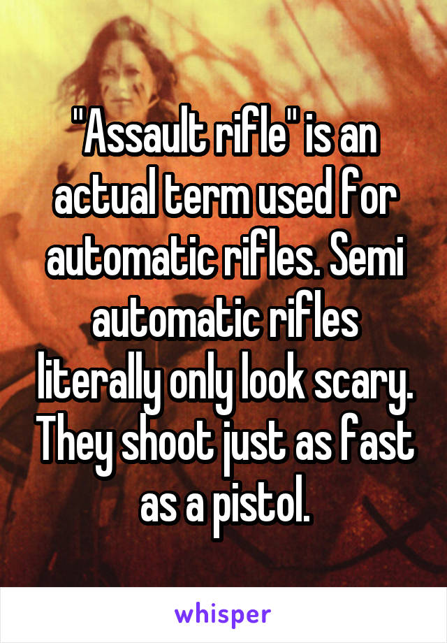 "Assault rifle" is an actual term used for automatic rifles. Semi automatic rifles literally only look scary. They shoot just as fast as a pistol.