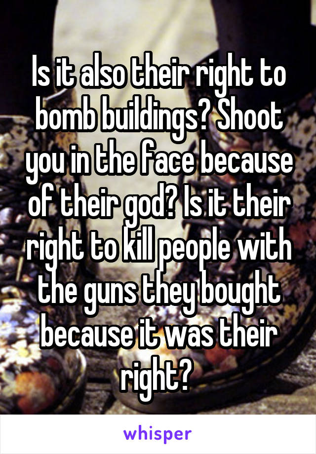 Is it also their right to bomb buildings? Shoot you in the face because of their god? Is it their right to kill people with the guns they bought because it was their right? 