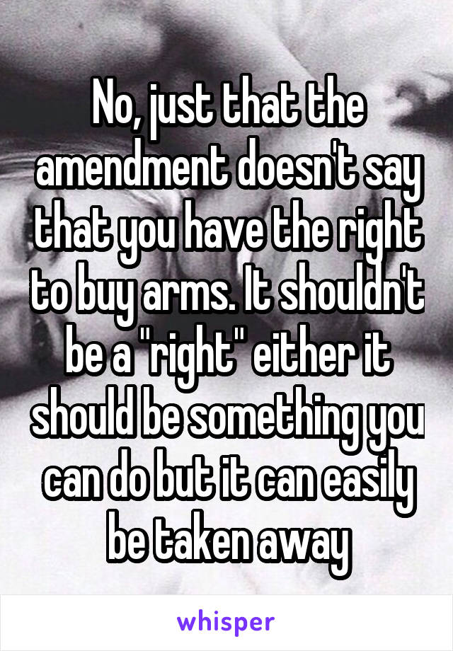 No, just that the amendment doesn't say that you have the right to buy arms. It shouldn't be a "right" either it should be something you can do but it can easily be taken away