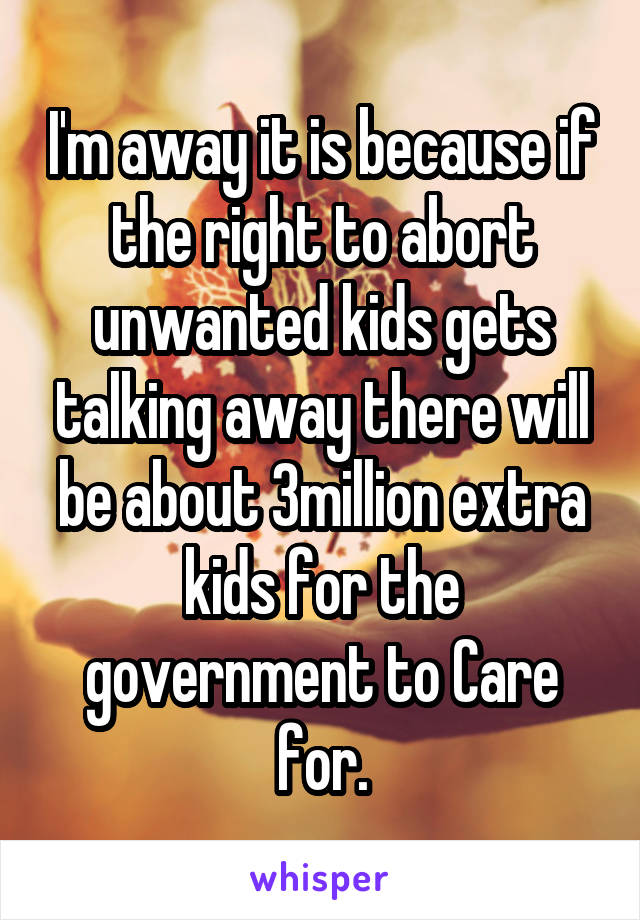 I'm away it is because if the right to abort unwanted kids gets talking away there will be about 3million extra kids for the government to Care for.