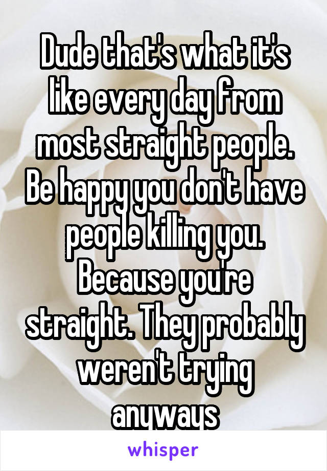 Dude that's what it's like every day from most straight people. Be happy you don't have people killing you. Because you're straight. They probably weren't trying anyways