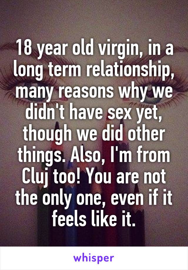 18 year old virgin, in a long term relationship, many reasons why we didn't have sex yet, though we did other things. Also, I'm from Cluj too! You are not the only one, even if it feels like it.