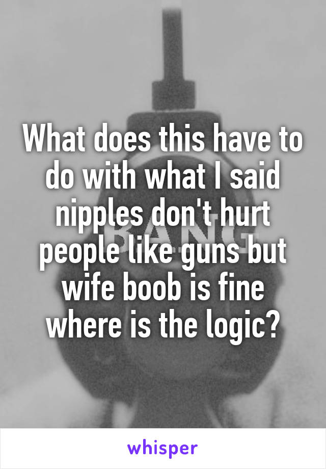 What does this have to do with what I said nipples don't hurt people like guns but wife boob is fine where is the logic?