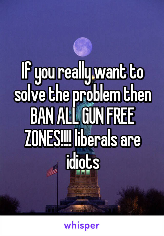 If you really want to solve the problem then BAN ALL GUN FREE ZONES!!!! liberals are idiots