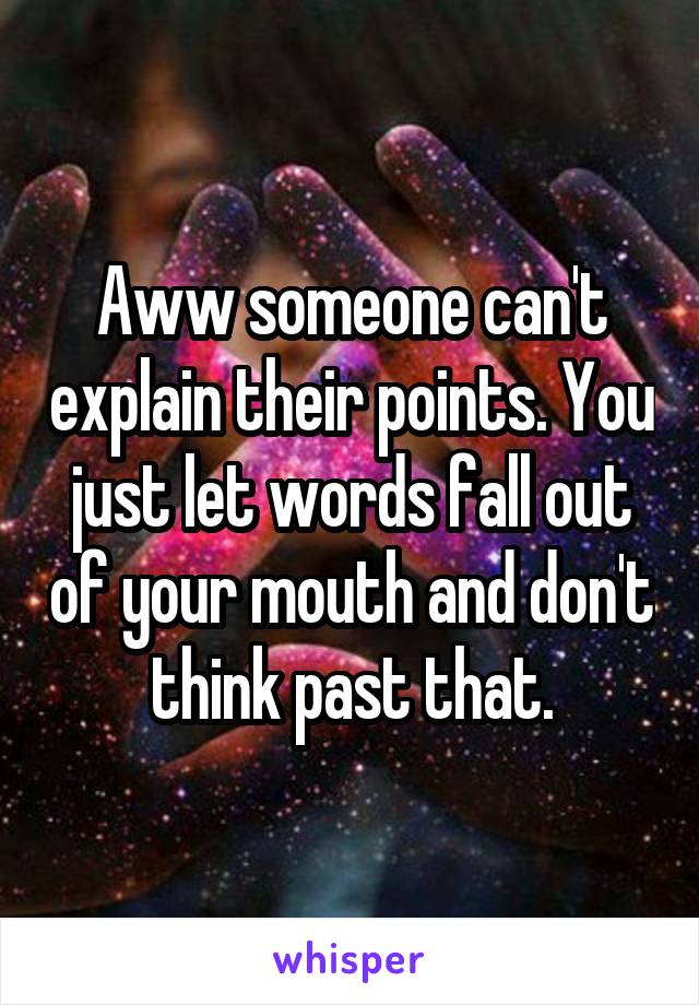 Aww someone can't explain their points. You just let words fall out of your mouth and don't think past that.