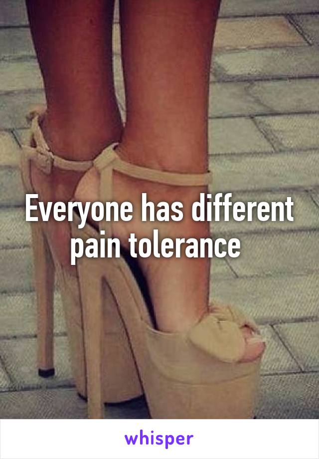 Everyone has different pain tolerance 