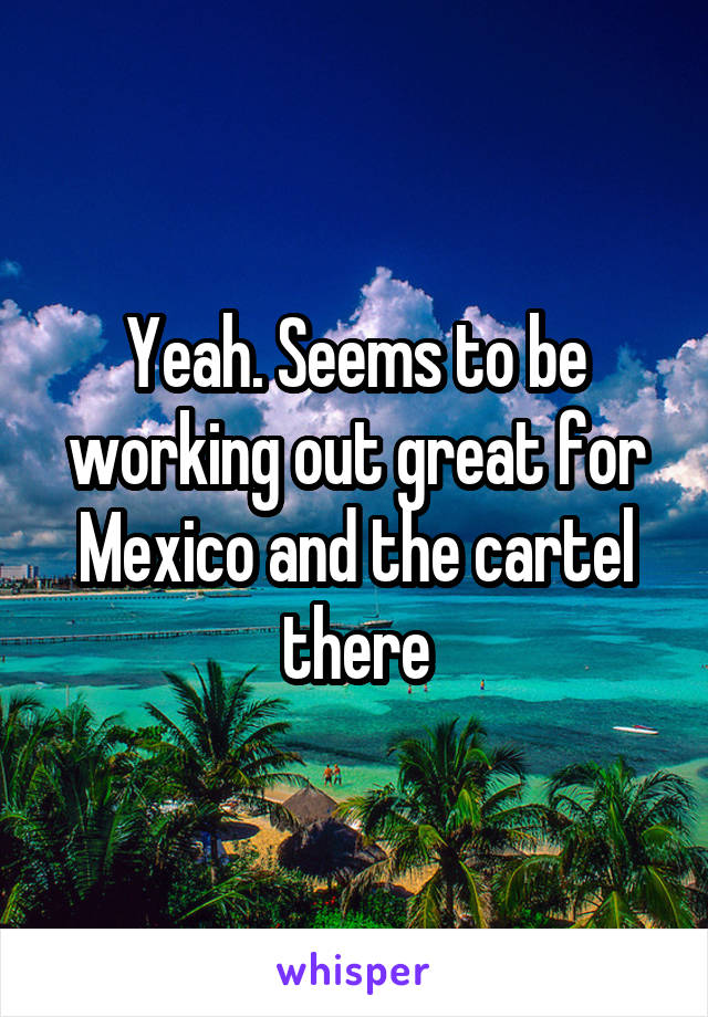 Yeah. Seems to be working out great for Mexico and the cartel there